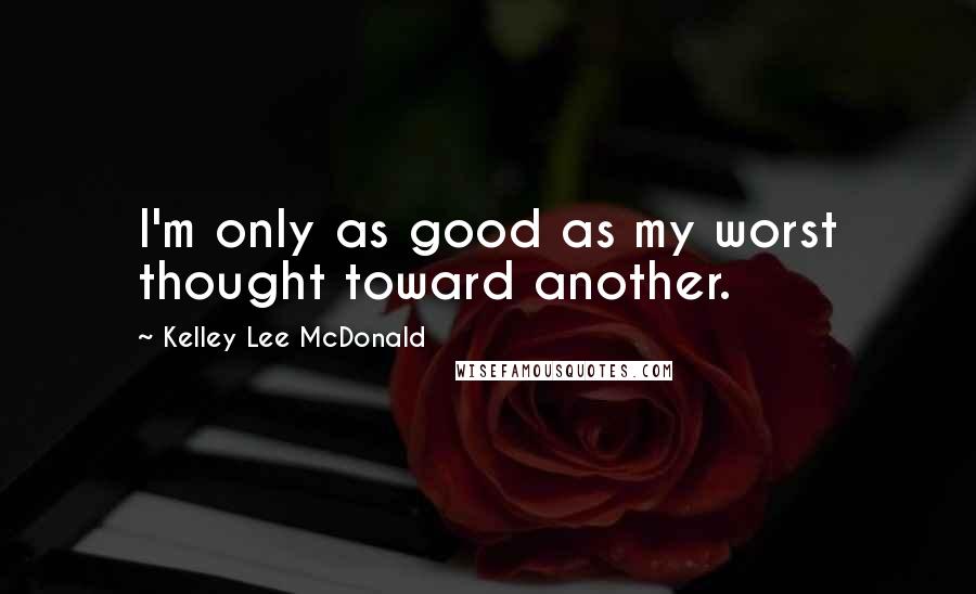 Kelley Lee McDonald Quotes: I'm only as good as my worst thought toward another.