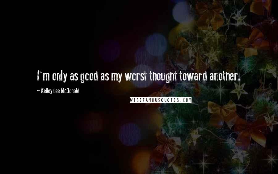 Kelley Lee McDonald Quotes: I'm only as good as my worst thought toward another.