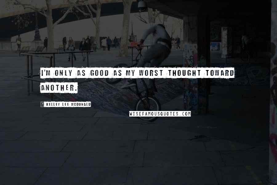 Kelley Lee McDonald Quotes: I'm only as good as my worst thought toward another.