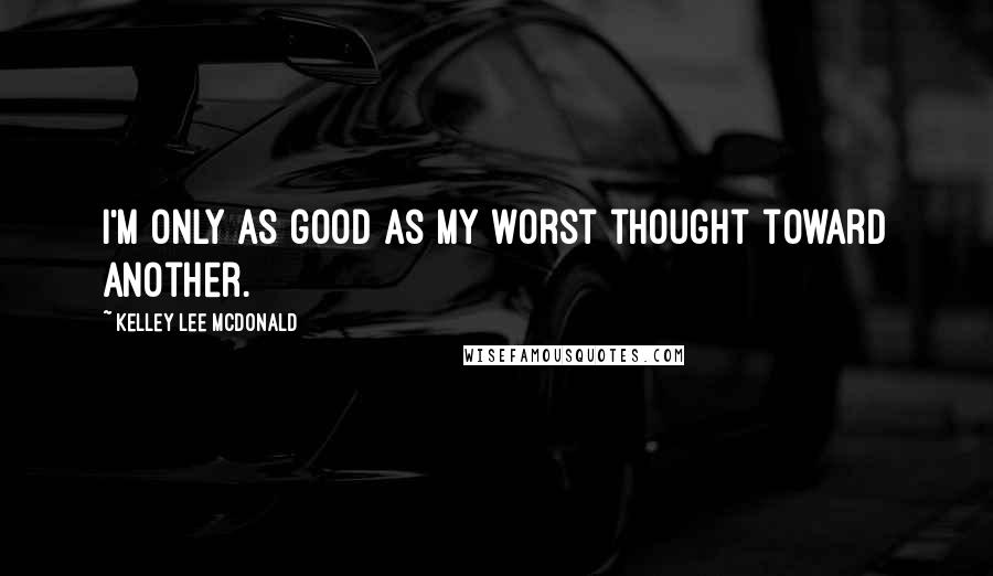 Kelley Lee McDonald Quotes: I'm only as good as my worst thought toward another.