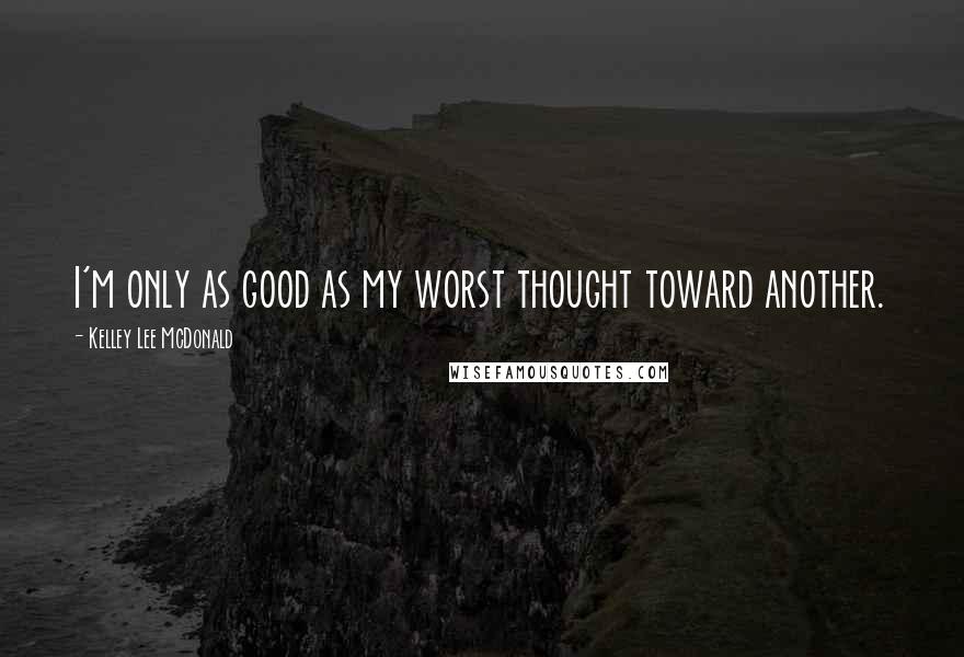 Kelley Lee McDonald Quotes: I'm only as good as my worst thought toward another.