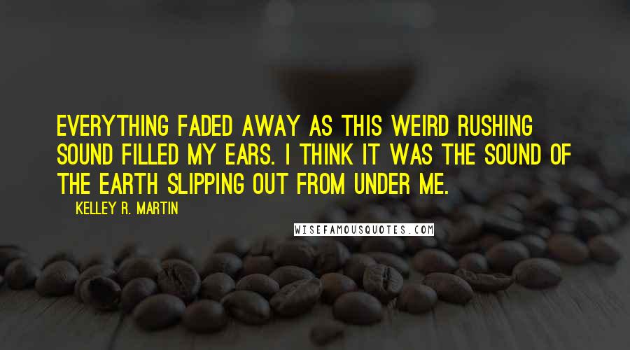 Kelley R. Martin Quotes: Everything faded away as this weird rushing sound filled my ears. I think it was the sound of the earth slipping out from under me.