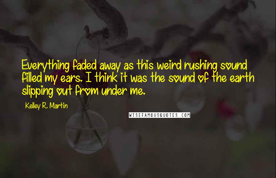 Kelley R. Martin Quotes: Everything faded away as this weird rushing sound filled my ears. I think it was the sound of the earth slipping out from under me.