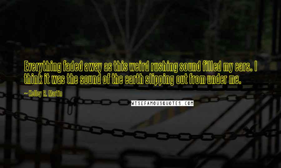 Kelley R. Martin Quotes: Everything faded away as this weird rushing sound filled my ears. I think it was the sound of the earth slipping out from under me.