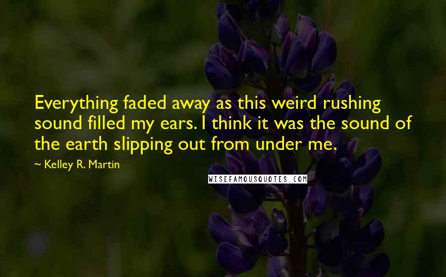 Kelley R. Martin Quotes: Everything faded away as this weird rushing sound filled my ears. I think it was the sound of the earth slipping out from under me.