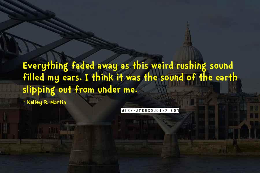 Kelley R. Martin Quotes: Everything faded away as this weird rushing sound filled my ears. I think it was the sound of the earth slipping out from under me.