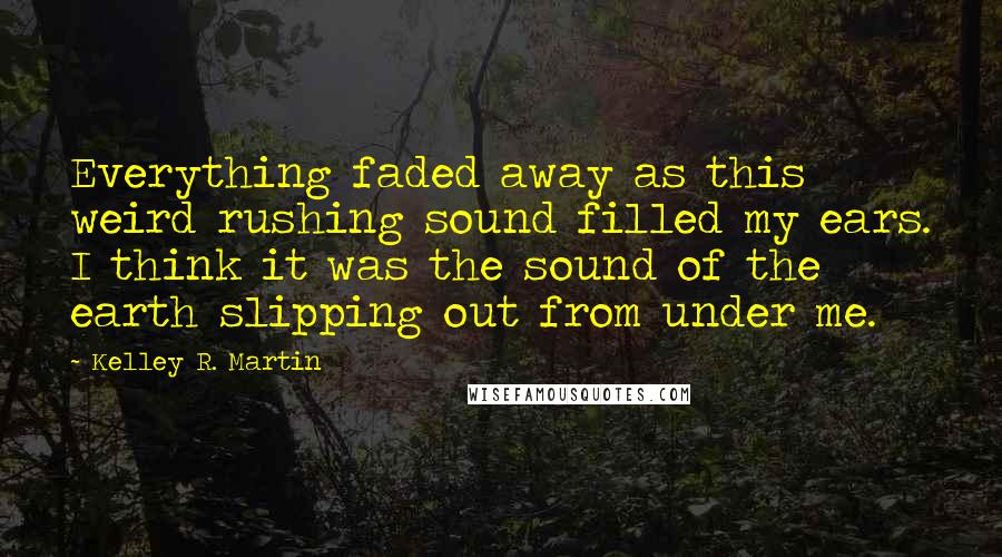 Kelley R. Martin Quotes: Everything faded away as this weird rushing sound filled my ears. I think it was the sound of the earth slipping out from under me.