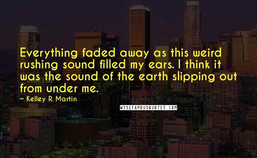 Kelley R. Martin Quotes: Everything faded away as this weird rushing sound filled my ears. I think it was the sound of the earth slipping out from under me.