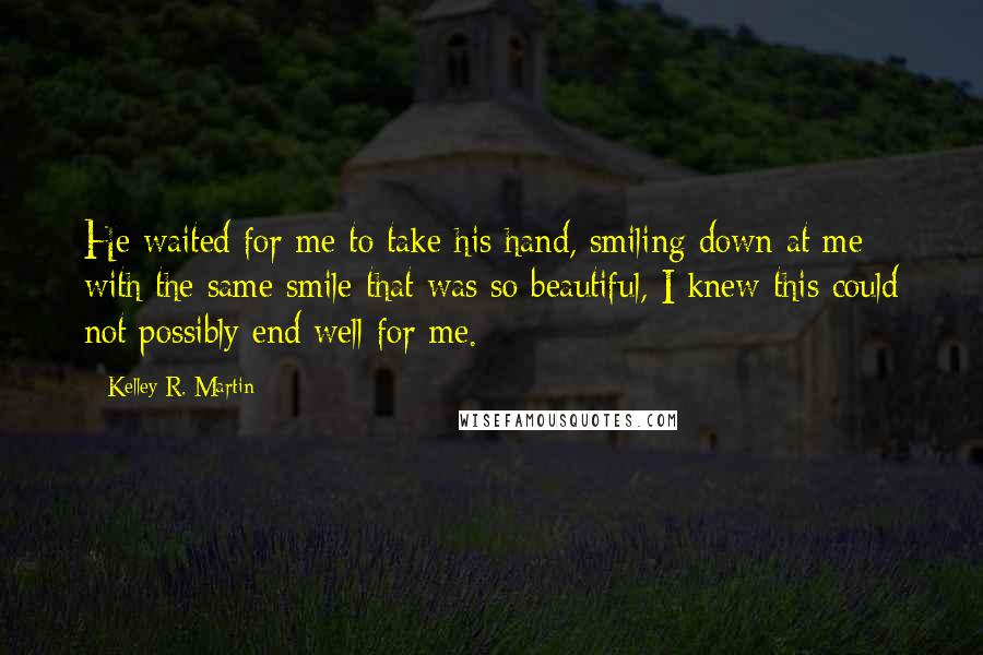 Kelley R. Martin Quotes: He waited for me to take his hand, smiling down at me with the same smile that was so beautiful, I knew this could not possibly end well for me.