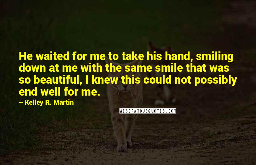 Kelley R. Martin Quotes: He waited for me to take his hand, smiling down at me with the same smile that was so beautiful, I knew this could not possibly end well for me.