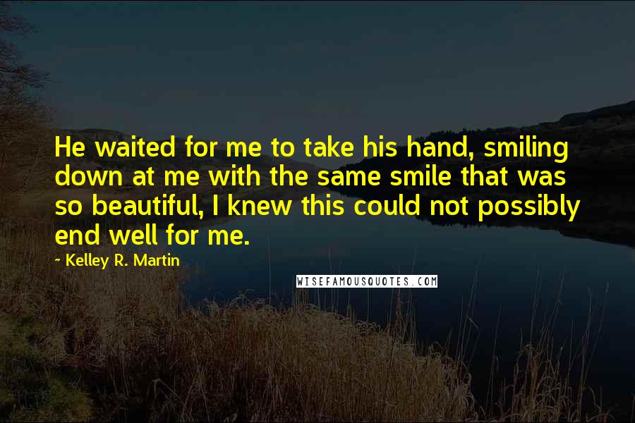 Kelley R. Martin Quotes: He waited for me to take his hand, smiling down at me with the same smile that was so beautiful, I knew this could not possibly end well for me.