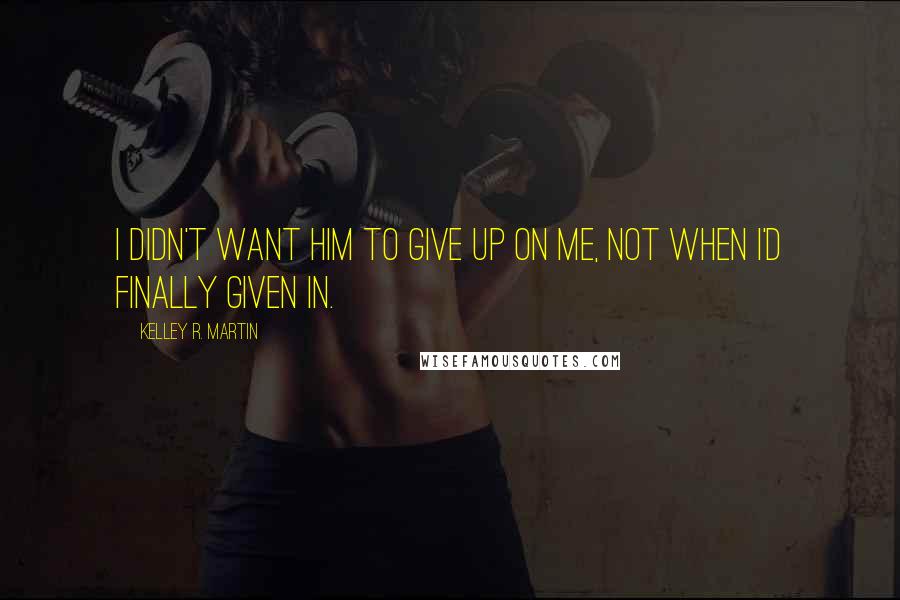 Kelley R. Martin Quotes: I didn't want him to give up on me, not when I'd finally given in.