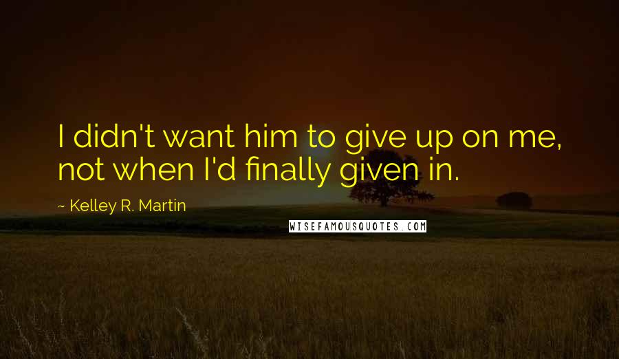 Kelley R. Martin Quotes: I didn't want him to give up on me, not when I'd finally given in.