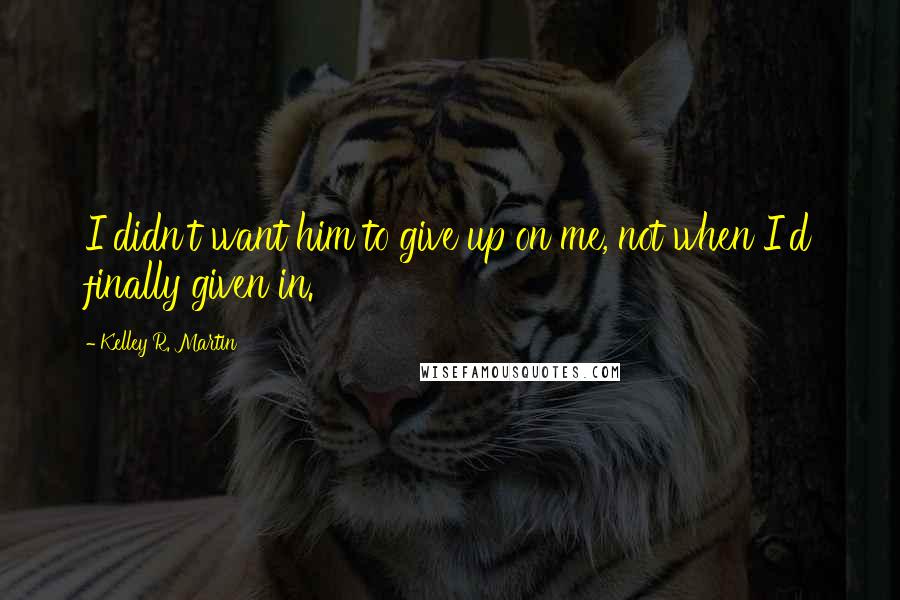 Kelley R. Martin Quotes: I didn't want him to give up on me, not when I'd finally given in.