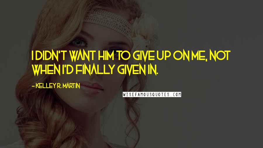 Kelley R. Martin Quotes: I didn't want him to give up on me, not when I'd finally given in.