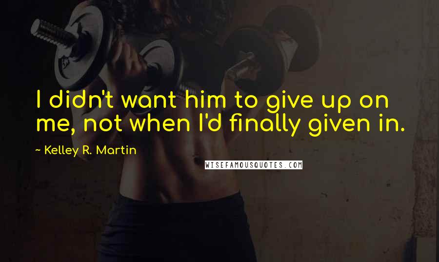 Kelley R. Martin Quotes: I didn't want him to give up on me, not when I'd finally given in.