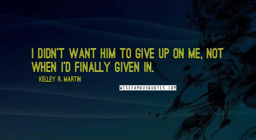 Kelley R. Martin Quotes: I didn't want him to give up on me, not when I'd finally given in.
