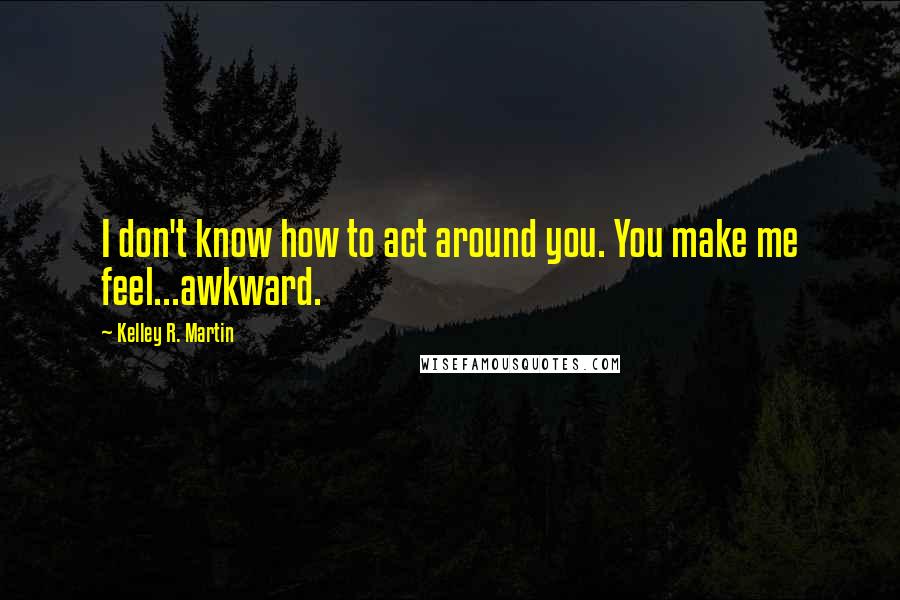 Kelley R. Martin Quotes: I don't know how to act around you. You make me feel...awkward.