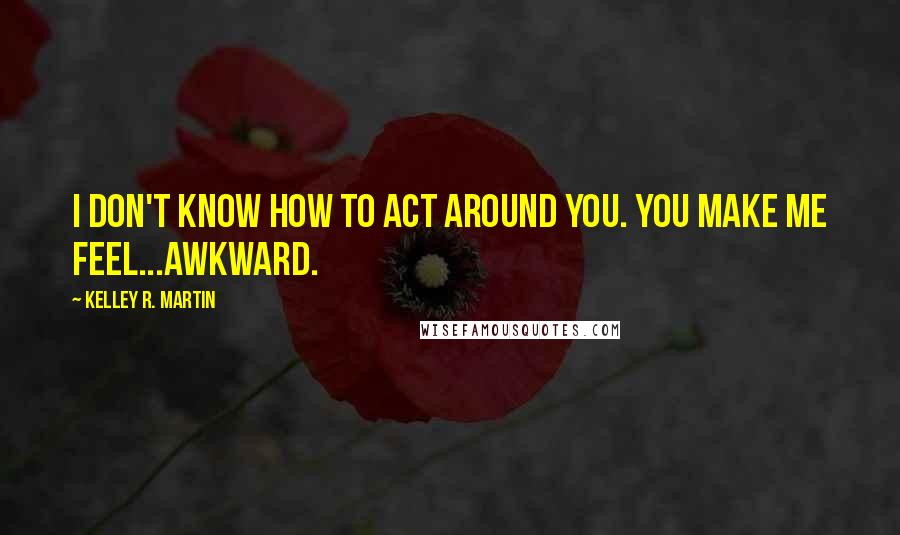 Kelley R. Martin Quotes: I don't know how to act around you. You make me feel...awkward.
