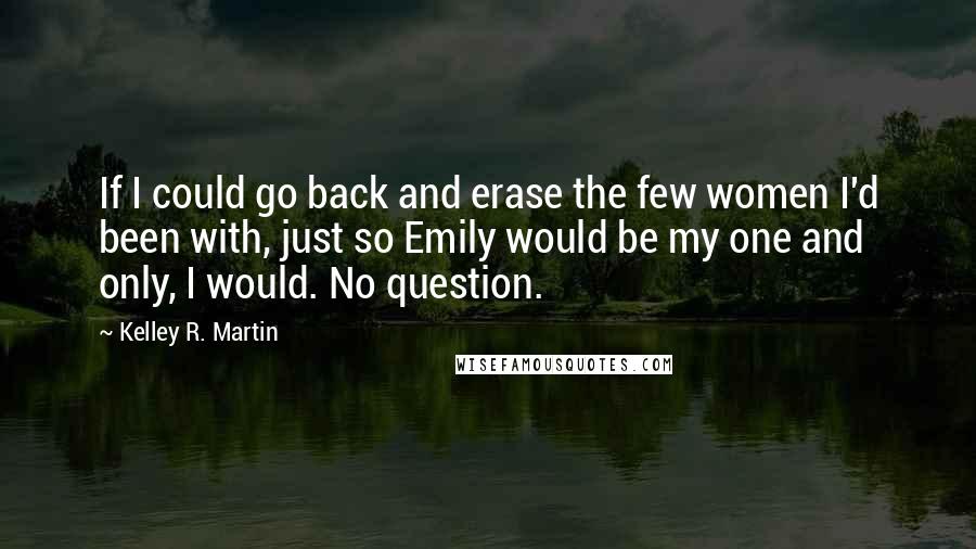 Kelley R. Martin Quotes: If I could go back and erase the few women I'd been with, just so Emily would be my one and only, I would. No question.