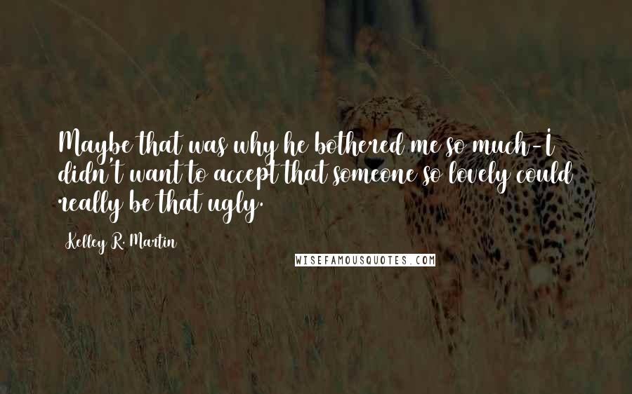 Kelley R. Martin Quotes: Maybe that was why he bothered me so much-I didn't want to accept that someone so lovely could really be that ugly.