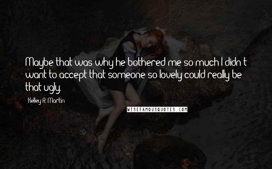 Kelley R. Martin Quotes: Maybe that was why he bothered me so much-I didn't want to accept that someone so lovely could really be that ugly.