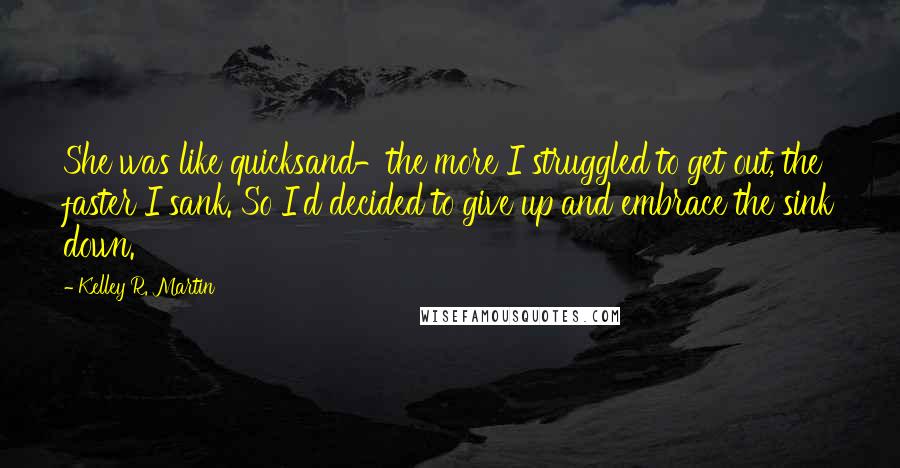 Kelley R. Martin Quotes: She was like quicksand-the more I struggled to get out, the faster I sank. So I'd decided to give up and embrace the sink down.