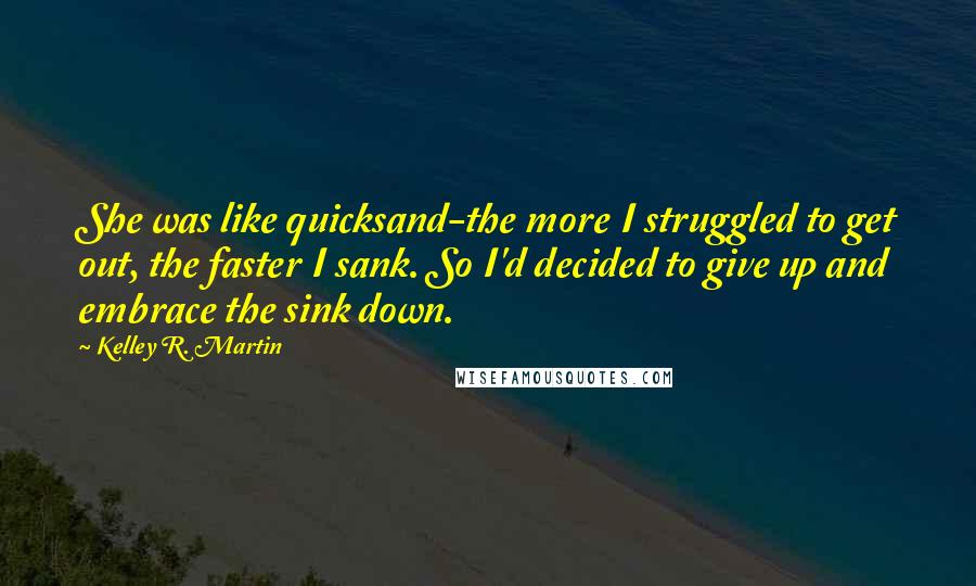 Kelley R. Martin Quotes: She was like quicksand-the more I struggled to get out, the faster I sank. So I'd decided to give up and embrace the sink down.