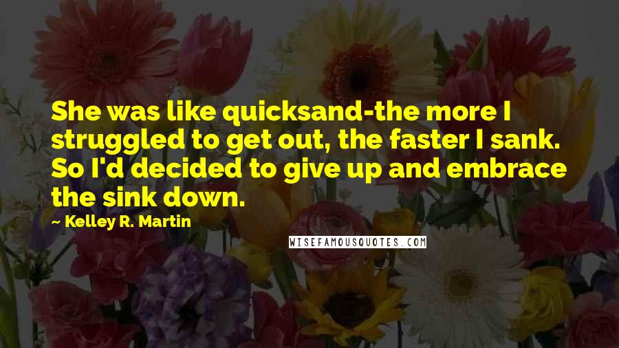 Kelley R. Martin Quotes: She was like quicksand-the more I struggled to get out, the faster I sank. So I'd decided to give up and embrace the sink down.