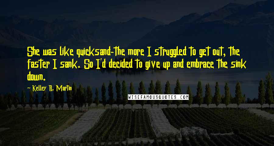 Kelley R. Martin Quotes: She was like quicksand-the more I struggled to get out, the faster I sank. So I'd decided to give up and embrace the sink down.