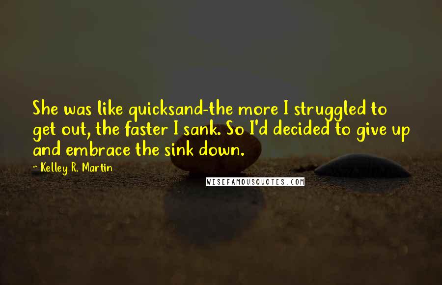 Kelley R. Martin Quotes: She was like quicksand-the more I struggled to get out, the faster I sank. So I'd decided to give up and embrace the sink down.