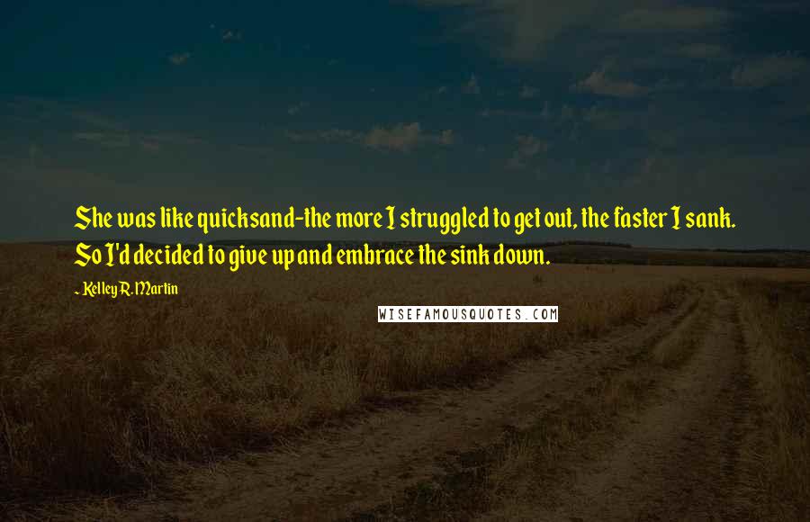 Kelley R. Martin Quotes: She was like quicksand-the more I struggled to get out, the faster I sank. So I'd decided to give up and embrace the sink down.