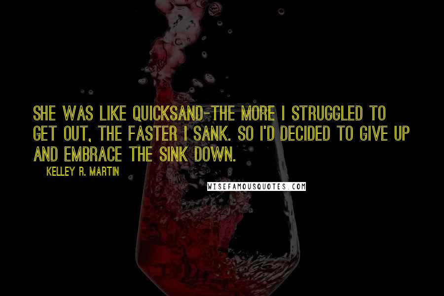 Kelley R. Martin Quotes: She was like quicksand-the more I struggled to get out, the faster I sank. So I'd decided to give up and embrace the sink down.