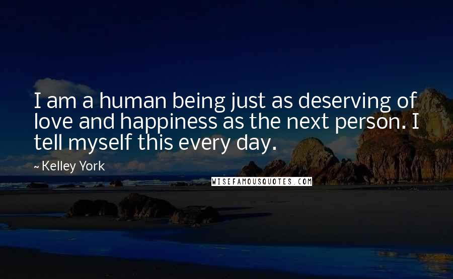 Kelley York Quotes: I am a human being just as deserving of love and happiness as the next person. I tell myself this every day.