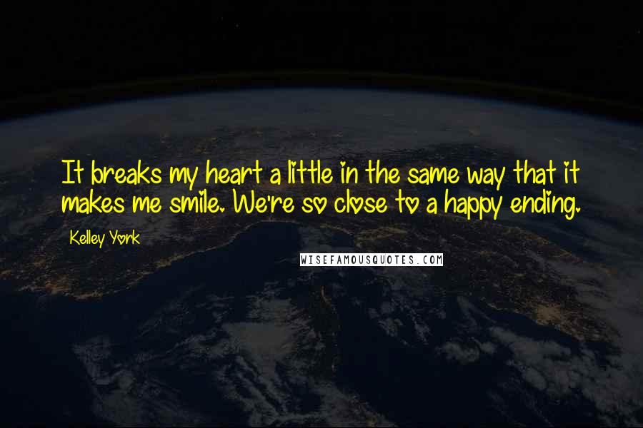 Kelley York Quotes: It breaks my heart a little in the same way that it makes me smile. We're so close to a happy ending.