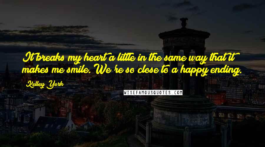 Kelley York Quotes: It breaks my heart a little in the same way that it makes me smile. We're so close to a happy ending.