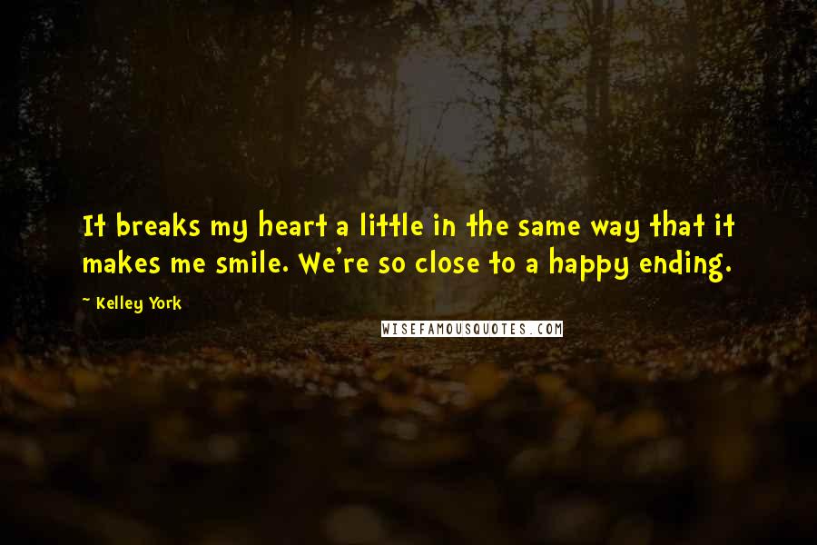 Kelley York Quotes: It breaks my heart a little in the same way that it makes me smile. We're so close to a happy ending.