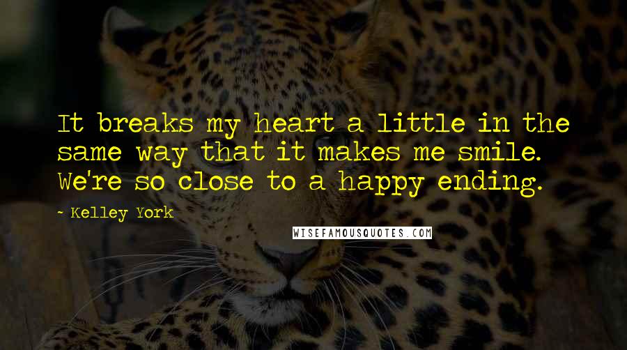 Kelley York Quotes: It breaks my heart a little in the same way that it makes me smile. We're so close to a happy ending.