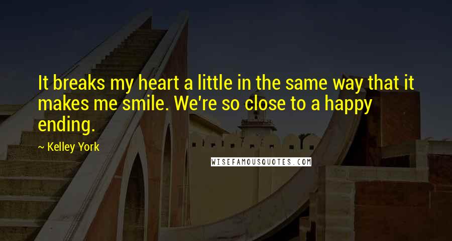 Kelley York Quotes: It breaks my heart a little in the same way that it makes me smile. We're so close to a happy ending.