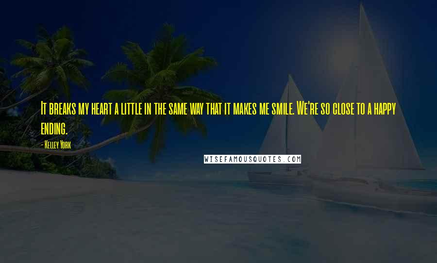 Kelley York Quotes: It breaks my heart a little in the same way that it makes me smile. We're so close to a happy ending.