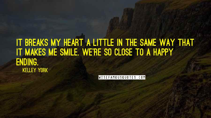 Kelley York Quotes: It breaks my heart a little in the same way that it makes me smile. We're so close to a happy ending.