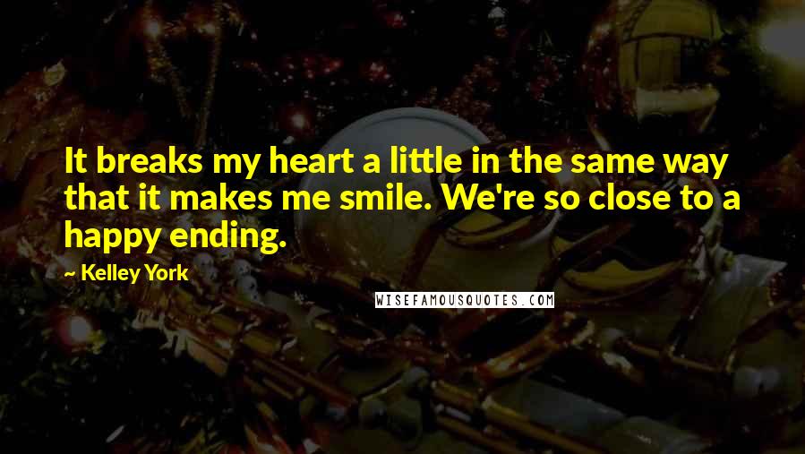 Kelley York Quotes: It breaks my heart a little in the same way that it makes me smile. We're so close to a happy ending.