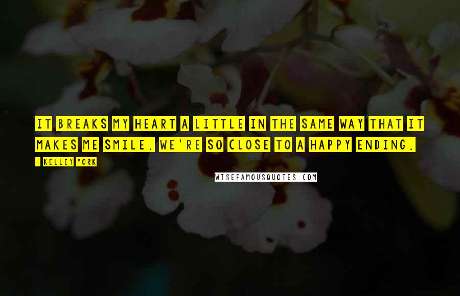 Kelley York Quotes: It breaks my heart a little in the same way that it makes me smile. We're so close to a happy ending.