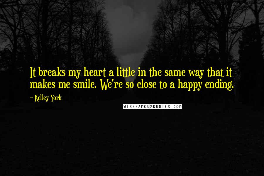 Kelley York Quotes: It breaks my heart a little in the same way that it makes me smile. We're so close to a happy ending.