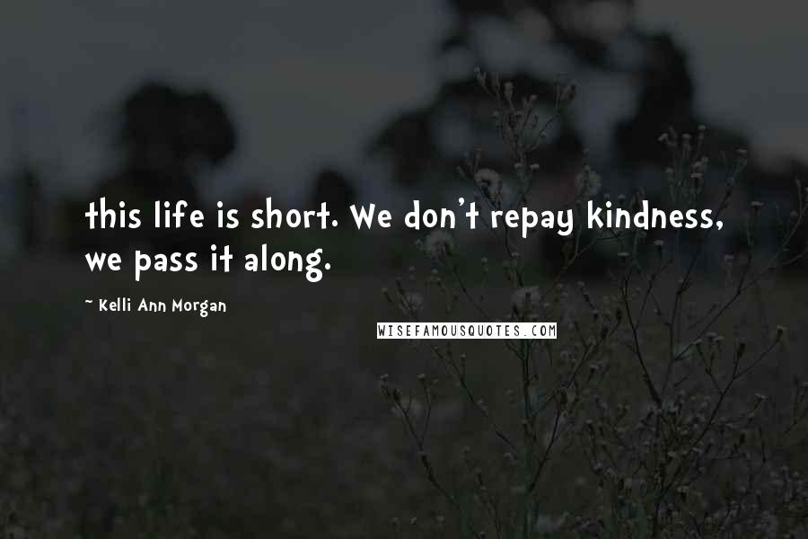 Kelli Ann Morgan Quotes: this life is short. We don't repay kindness, we pass it along.