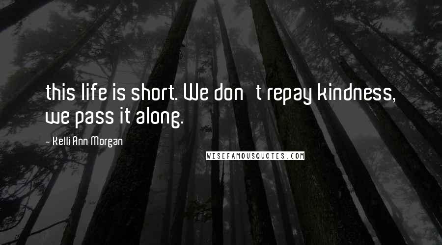 Kelli Ann Morgan Quotes: this life is short. We don't repay kindness, we pass it along.