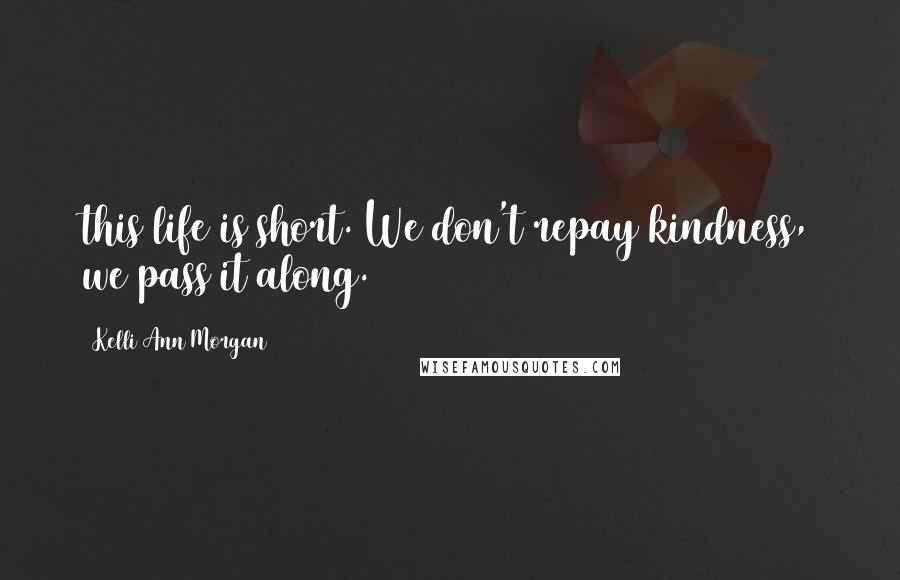 Kelli Ann Morgan Quotes: this life is short. We don't repay kindness, we pass it along.