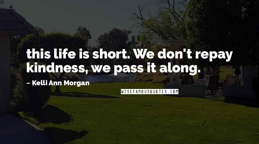 Kelli Ann Morgan Quotes: this life is short. We don't repay kindness, we pass it along.