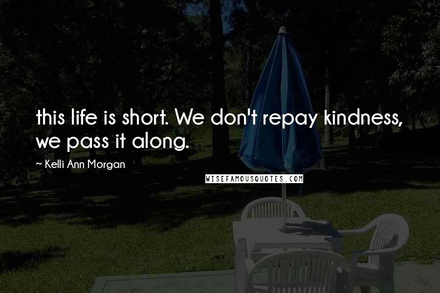 Kelli Ann Morgan Quotes: this life is short. We don't repay kindness, we pass it along.