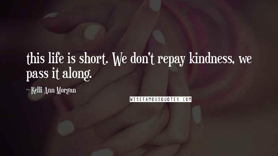 Kelli Ann Morgan Quotes: this life is short. We don't repay kindness, we pass it along.